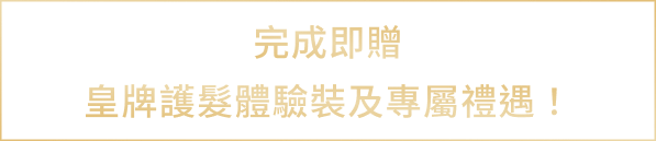 完成即贈皇牌護髮體驗裝及專屬禮遇！